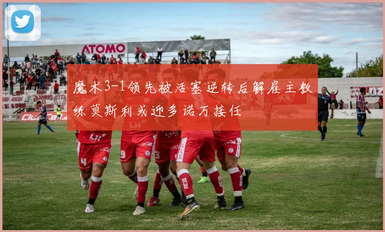 魔术3-1领先被活塞逆转后解雇主教练莫斯利或迎多诺万接任