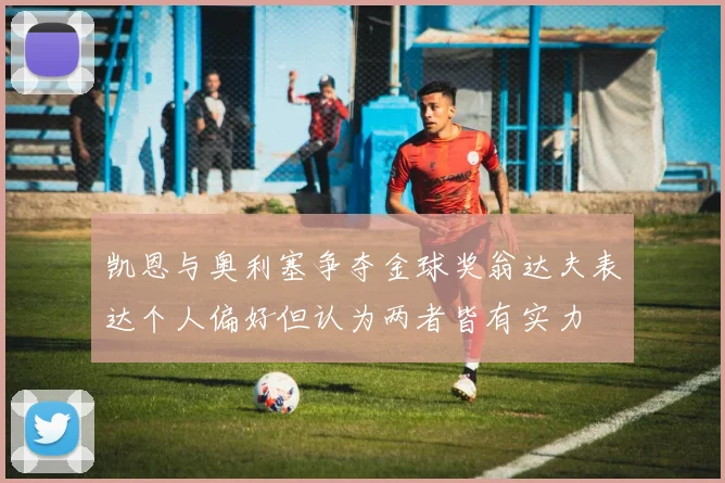凯恩与奥利塞争夺金球奖翁达夫表达个人偏好但认为两者皆有实力