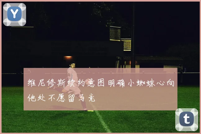 维尼修斯续约意图明确小蜘蛛心向他处不愿留马竞