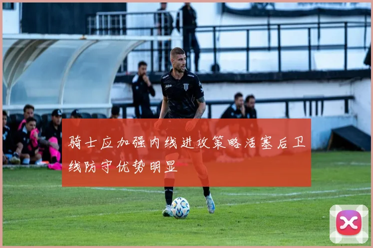 骑士应加强内线进攻策略活塞后卫线防守优势明显