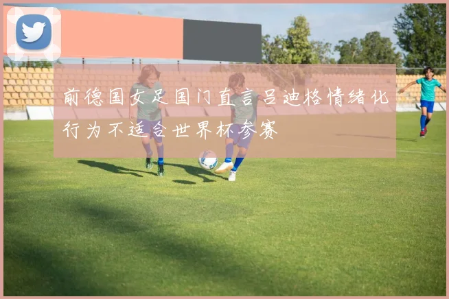 前德国女足国门直言吕迪格情绪化行为不适合世界杯参赛