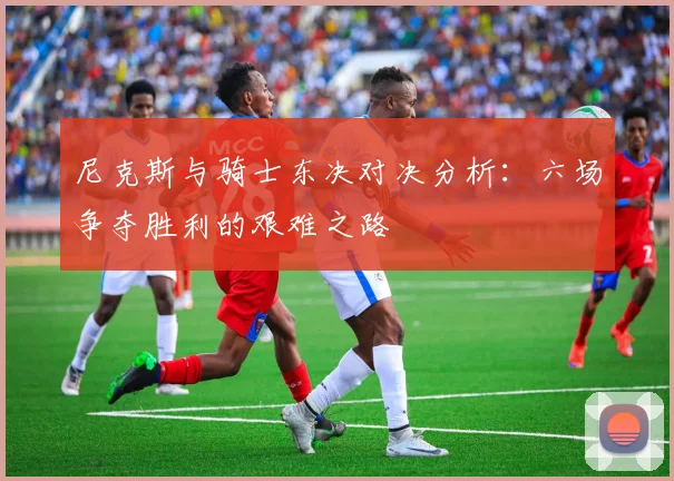 尼克斯与骑士东决对决分析：六场争夺胜利的艰难之路