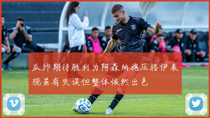 瓜帅期待胜利为阿森纳施压格伊表现虽有失误但整体依然出色
