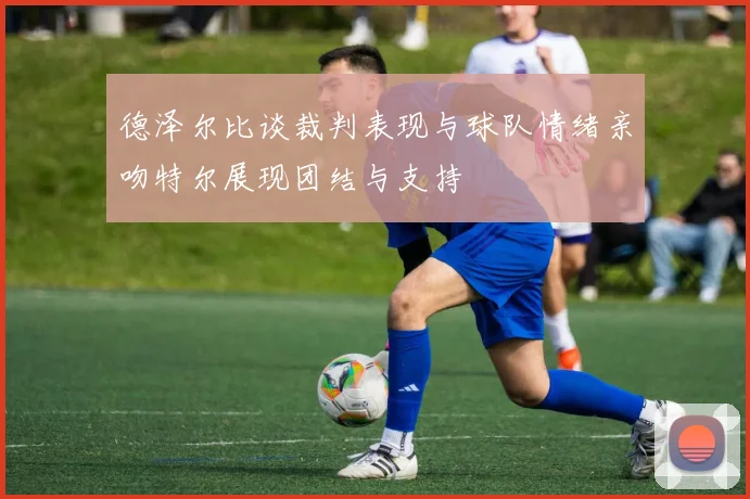 德泽尔比谈裁判表现与球队情绪亲吻特尔展现团结与支持