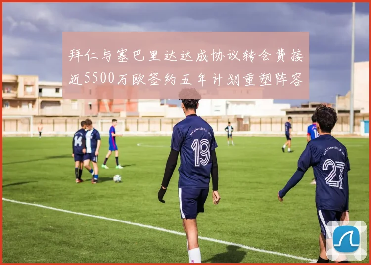 拜仁与塞巴里达达成协议转会费接近5500万欧签约五年计划重塑阵容