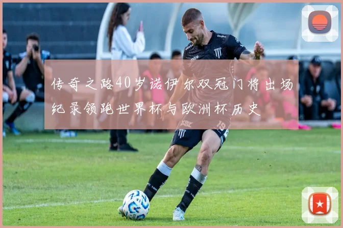 传奇之路40岁诺伊尔双冠门将出场纪录领跑世界杯与欧洲杯历史