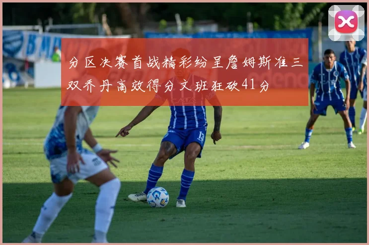 分区决赛首战精彩纷呈詹姆斯准三双乔丹高效得分文班狂砍41分