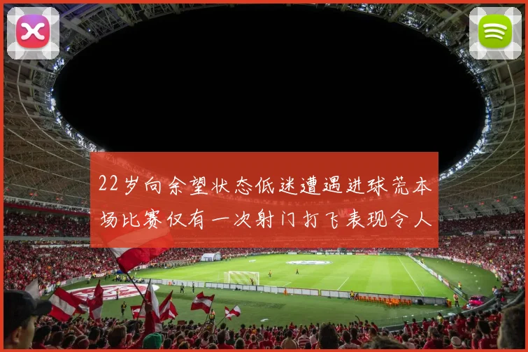 22岁向余望状态低迷遭遇进球荒本场比赛仅有一次射门打飞表现令人失望